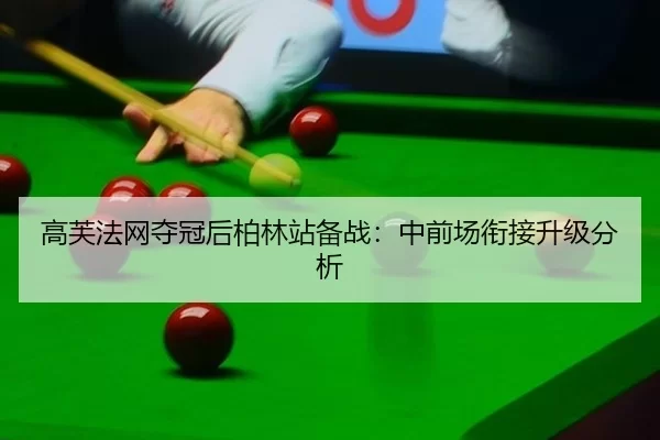 高芙法网夺冠后柏林站备战：中前场衔接升级分析