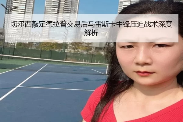 切尔西敲定德拉普交易后马雷斯卡中锋压迫战术深度解析